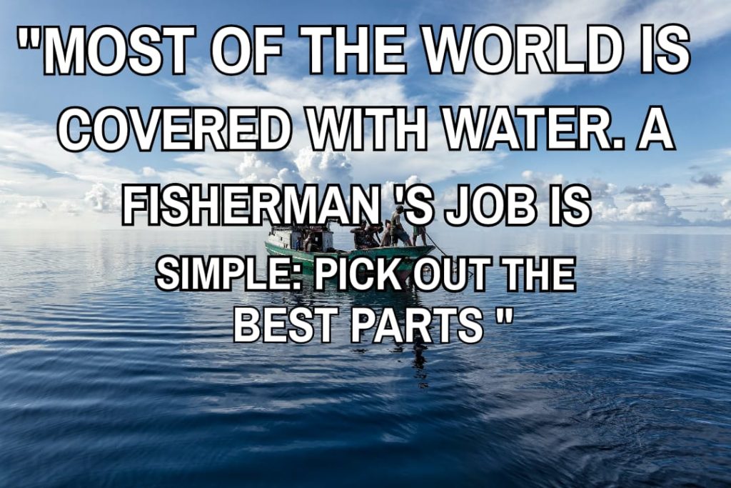 Most of world is covered with water. A Fisherman’S job is simple pick out the best parts.