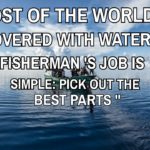 Most of the world is covered with water. A Fisherman’S job is simple pick out the best parts.